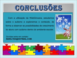 conclUsões
  Com a utilização da WebGincana, estudamos
sobre o autismo e exploramos o conteúdo, de
forma a observar as possibilidades de crescimento
do aluno com autismo dentro do ambiente escolar.


Dúvidas entre em contato:
MARILYED@HOTMAIL.COM
 