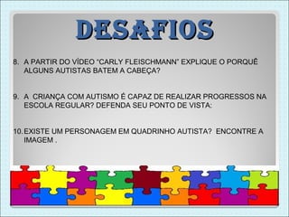 DesaFios
8. A PARTIR DO VÍDEO “CARLY FLEISCHMANN” EXPLIQUE O PORQUÊ
   ALGUNS AUTISTAS BATEM A CABEÇA?


9. A CRIANÇA COM AUTISMO É CAPAZ DE REALIZAR PROGRESSOS NA
   ESCOLA REGULAR? DEFENDA SEU PONTO DE VISTA:


10. EXISTE UM PERSONAGEM EM QUADRINHO AUTISTA? ENCONTRE A
    IMAGEM .
 