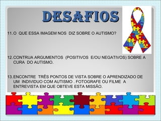 DesaFios
11. O QUE ESSA IMAGEM NOS DIZ SOBRE O AUTISMO?




12. CONTRUA ARGUMENTOS (POSITIVOS E/OU NEGATIVOS) SOBRE A
    CURA DO AUTISMO.


13. ENCONTRE TRÊS PONTOS DE VISTA SOBRE O APRENDIZADO DE
    UM INDIVIDUO COM AUTISMO . FOTOGRAFE OU FILME A
    ENTREVISTA EM QUE OBTEVE ESTA MISSÃO.
 