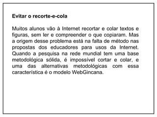 Evitar o recorte-e-cola

Muitos alunos vão à Internet recortar e colar textos e
figuras, sem ler e compreender o que copiaram. Mas
a origem desse problema está na falta de método nas
propostas dos educadores para usos da Internet.
Quando a pesquisa na rede mundial tem uma base
metodológica sólida, é impossível cortar e colar, e
uma das alternativas metodológicas com essa
característica é o modelo WebGincana.
 