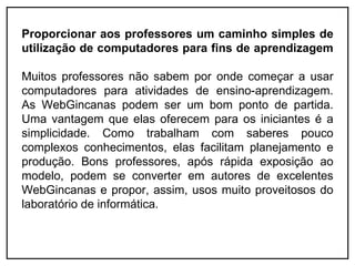 Proporcionar aos professores um caminho simples de
utilização de computadores para fins de aprendizagem

Muitos professores não sabem por onde começar a usar
computadores para atividades de ensino-aprendizagem.
As WebGincanas podem ser um bom ponto de partida.
Uma vantagem que elas oferecem para os iniciantes é a
simplicidade. Como trabalham com saberes pouco
complexos conhecimentos, elas facilitam planejamento e
produção. Bons professores, após rápida exposição ao
modelo, podem se converter em autores de excelentes
WebGincanas e propor, assim, usos muito proveitosos do
laboratório de informática.
 