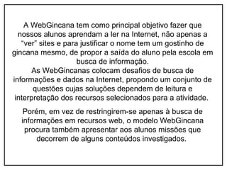 A WebGincana tem como principal objetivo fazer que
  nossos alunos aprendam a ler na Internet, não apenas a
   “ver” sites e para justificar o nome tem um gostinho de
gincana mesmo, de propor a saída do aluno pela escola em
                     busca de informação.
       As WebGincanas colocam desafios de busca de
informações e dados na Internet, propondo um conjunto de
       questões cujas soluções dependem de leitura e
 interpretação dos recursos selecionados para a atividade.
   Porém, em vez de restringirem-se apenas à busca de
  informações em recursos web, o modelo WebGincana
   procura também apresentar aos alunos missões que
       decorrem de alguns conteúdos investigados.
 