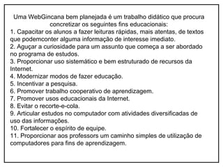 Uma WebGincana bem planejada é um trabalho didático que procura
                concretizar os seguintes fins educacionais:
1. Capacitar os alunos a fazer leituras rápidas, mais atentas, de textos
que podemconter alguma informação de interesse imediato.
2. Aguçar a curiosidade para um assunto que começa a ser abordado
no programa de estudos.
3. Proporcionar uso sistemático e bem estruturado de recursos da
Internet.
4. Modernizar modos de fazer educação.
5. Incentivar a pesquisa.
6. Promover trabalho cooperativo de aprendizagem.
7. Promover usos educacionais da Internet.
8. Evitar o recorte-e-cola.
9. Articular estudos no computador com atividades diversificadas de
uso das informações.
10. Fortalecer o espírito de equipe.
11. Proporcionar aos professors um caminho simples de utilização de
computadores para fins de aprendizagem.
 