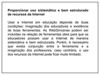 Proporcionar uso sistemático e bem estruturado
de recursos da Internet

Usar a Internet em educação depende de duas
condições: imaginação dos educadores e existência
de boas ferramentas. As WebGincanas podem ser
incluídas na relação de ferramentas úteis para que os
educadores possam usar a Internet de maneira
sistemática e bem estruturada. Porém, é necessário
que exista conjunção entre a ferramenta e a
imaginação dos professores; caso contrário, o uso
dos recursos da Internet pode ficar muito limitado.
 