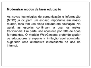 Modernizar modos de fazer educação

As novas tecnologias de comunicação e informação
(NTIC) já ocupam um espaço importante em nosso
mundo, mas têm uso ainda limitado em educação. No
geral, as escolas continuam a usar os meios
tradicionais. Em parte isso acontece por falta de boas
ferramentas. O modelo WebGincana pretende ajudar
os educadores a superar a limitação aqui apontada,
sugerindo uma alternativa interessante de uso da
internet.
 