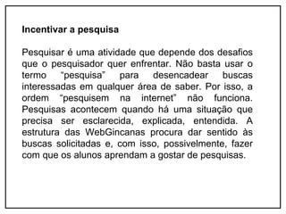 Incentivar a pesquisa

Pesquisar é uma atividade que depende dos desafios
que o pesquisador quer enfrentar. Não basta usar o
termo    “pesquisa”   para   desencadear     buscas
interessadas em qualquer área de saber. Por isso, a
ordem “pesquisem na internet” não funciona.
Pesquisas acontecem quando há uma situação que
precisa ser esclarecida, explicada, entendida. A
estrutura das WebGincanas procura dar sentido às
buscas solicitadas e, com isso, possivelmente, fazer
com que os alunos aprendam a gostar de pesquisas.
 
