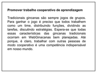 Promover trabalho cooperativo de aprendizagem

Tradicionais gincanas são sempre jogos de grupos.
Para ganhar o jogo é preciso que todos trabalhem
como um time, distribuindo funções, dividindo as
tarefas, discutindo estratégias. Espera-se que todas
essas características das gincanas tradicionais
ocorram em WebGinacanas bem planejadas. Até
porque, é claro, trabalhar com outras pessoas de
modo cooperativo é uma competência indispensável
em nosso mundo.
 