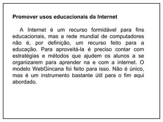 Promover usos educacionais da Internet

   A Internet é um recurso formidável para fins
educacionais, mas a rede mundial de computadores
não é, por definição, um recurso feito para a
educação. Para aproveitá-la é preciso contar com
estratégias e métodos que ajudem os alunos a se
organizarem para aprender na e com a internet. O
modelo WebGincana foi feito para isso. Não é único,
mas é um instrumento bastante útil para o fim aqui
abordado.
 
