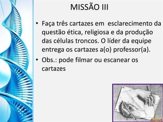 Clique para editar o título mestre
Clique para editar o estilo do
subtítulo mestre
6/9/2013 10
MISSÃO III
• Faça três cartazes em esclarecimento da
questão ética, religiosa e da produção
das células troncos. O líder da equipe
entrega os cartazes a(o) professor(a).
• Obs.: pode filmar ou escanear os
cartazes
 