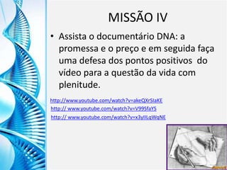 Clique para editar o título mestre
Clique para editar o estilo do
subtítulo mestre
6/9/2013 11
MISSÃO IV
• Assista o documentário DNA: a
promessa e o preço e em seguida faça
uma defesa dos pontos positivos do
vídeo para a questão da vida com
plenitude.
http://www.youtube.com/watch?v=akeQXrSIaKE
http:// www.youtube.com/watch?v=V99SfaYS
http:// www.youtube.com/watch?v=x3yIILqWqNE
 