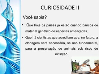 Clique para editar o título mestre
Clique para editar o estilo do
subtítulo mestre
6/9/2013 13
CURIOSIDADE II
Você sabia?
• Que hoje os países já estão criando bancos de
material genético de espécies ameaçadas.
• Que há cientistas que acreditam que, no futuro, a
clonagem será necessária, se não fundamental,
para a preservação de animais sob risco de
extinção.
 