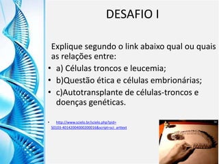 Clique para editar o título mestre
Clique para editar o estilo do
subtítulo mestre
6/9/2013 15
DESAFIO I
Explique segundo o link abaixo qual ou quais
as relações entre:
• a) Células troncos e leucemia;
• b)Questão ética e células embrionárias;
• c)Autotransplante de células-troncos e
doenças genéticas.
• http://www.scielo.br/scielo.php?pid=
S0103-40142004000200016&script=sci_arttext
 