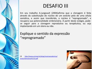 Clique para editar o título mestre
Clique para editar o estilo do
subtítulo mestre
6/9/2013 17
DESAFIO III
Em seu trabalho A.Largeault (2004)afirma que a clonagem é feita
através da substituição do núcleo de um ovócito pelo de uma célula
somática, e assim que transferido, o núcleo é "reprogramado", e
recupera sua potencialidade embrionária. À partir deste estágio, pode-
se seguir para a clonagem reprodutiva ou terapêutica, ou seja
implantando em um útero ou não.
Explique o sentido da expressão
“reprogramado”
 http://www.unimep.br/phpg/mostraacademica/
anais/10mostra/4/115.pdf
 