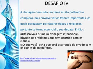 Clique para editar o título mestre
Clique para editar o estilo do
subtítulo mestre
6/9/2013 18
DESAFIO IV
A clonagem tem sido um tema muito polêmico e
complexo, pois envolve vários fatores importantes, os
quais perpassam por fatores éticos e religiosos,
portanto se torna essencial o seu debate. Então :
a)Descreva a primeira clonagem intencional .
b)Quais os problemas que tem ocorrido com os
clones?
c)O que você acha que está ocorrendo de errado com
os clones de mamíferos.
http://www.unimep.br/phpg/mostraacademica/
anais/10mostra/4/115.pdf
 