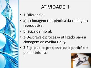 Clique para editar o título mestre
Clique para editar o estilo do
subtítulo mestre
6/9/2013 24
ATIVIDADE II
• 1-Diferencie:
• a) a clonagem terapêutica da clonagem
reprodutiva.
• b) ética de moral.
• 2-Descreva o processo utilizado para a
clonagem da ovelha Dolly.
• 3-Explique os processos da bipartição e
poliembrionia.
 