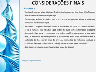Clique para editar o título mestre
Clique para editar o estilo do
subtítulo mestre
6/9/2013 26
CONSIDERAÇÕES FINAIS
Parabéns!!
• Vocês enfrentaram adversidades e finalmente chegaram ao final desta WebGincana,
mas os desafios não acabam por aqui...
• Espero que tenham aprendido um pouco sobre as questões éticas e religiosas
envolvidas no tema clonagem.
• Bem como compreendido que a ética e criticidade faz parte do desenvolvimento
social e humano, pois no futuro você poderá ter suas opiniões formadas a respeito
de assunto diversos e controversos, que podem modificar não apenas a sua vida,
mas, a existência de outras pessoas e ou espécies. Essa WebGincana não tem a
pretensão de lhe ensinar, mas de provocar momentos de reflexões coletivos e
individuais, bem como de provocar o desejo de saber mais sobre o assunto.
• Boa viagem em busca do conhecimento é o que lhe desejo!
Obrigada por participarem!
 