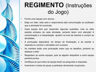 Clique para editar o título mestre
Clique para editar o estilo do
subtítulo mestre
6/9/2013 3
REGIMENTO (Instruções
do Jogo)
• Forme uma equipe com alunos .
• Eleja um líder: este será o responsável pela comunicação ao professor
que a atividade foi concluída.
• Cada equipe terá que responder algumas questões, mas os sites
estarão embaixo de cada atividade, portanto leiam com atenção! A
concentração e a interpretação ajudam na hora de resolver e cumprir as
atividades;
• A pontuação dependerá: do tempo da finalização; e de acertar a
resposta ou concluir a atividade com sucesso.
• As missões terão uma pontuação maior que os desafios, portanto se
dedique a eles!
• Respeitem as outras equipes, pois se alguém atrapalhar a outra equipe
perderá pontos.
• Certifique-se que todos da equipe leiam as perguntas e respostas.
• Incentivem a todos do grupo a participar ativamente na gincana.
 