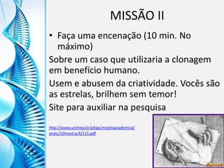 Clique para editar o título mestre
Clique para editar o estilo do
subtítulo mestre
6/9/2013 9
MISSÃO II
• Faça uma encenação (10 min. No
máximo)
Sobre um caso que utilizaria a clonagem
em benefício humano.
Usem e abusem da criatividade. Vocês são
as estrelas, brilhem sem temor!
Site para auxiliar na pesquisa
http://www.unimep.br/phpg/mostraacademica/
anais/10mostra/4/115.pdf
 