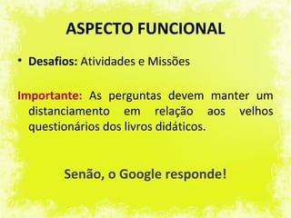 ASPECTO FUNCIONAL
• Desafios: Atividades e Missões

Importante: As perguntas devem manter um
  distanciamento em relação aos velhos
  questionários dos livros didáticos.


        Senão, o Google responde!
 