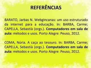 REFERÊNCIAS

BARATO, Jarbas N. Webgincanas: um uso estruturado
da internet para a educação. In: BARBA, Carme;
CAPELLA, Sebastià (orgs.). Computadores em sala de
aula: métodos e usos. Porto Alegre: Peuso, 2012.

COMA, Núria. A caça ao tesouro. In: BARBA, Carme;
CAPELLA, Sebastià (orgs.). Computadores em sala de
aula: métodos e usos. Porto Alegre: Peuso, 2012.
 