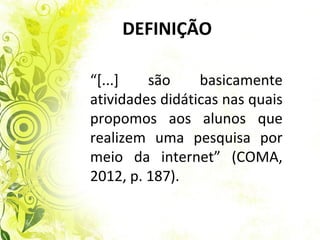 DEFINIÇÃO

“[...]   são     basicamente
atividades didáticas nas quais
propomos aos alunos que
realizem uma pesquisa por
meio da internet” (COMA,
2012, p. 187).
 