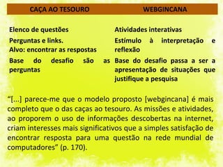 CAÇA AO TESOURO                     WEBGINCANA

Elenco de questões           Atividades interativas
Perguntas e links.           Estímulo à interpretação e
Alvo: encontrar as respostas reflexão
Base do desafio são as Base do desafio passa a ser a
perguntas                    apresentação de situações que
                             justifique a pesquisa

“[...] parece-me que o modelo proposto [webgincana] é mais
completo que o das caças ao tesouro. As missões e atividades,
ao proporem o uso de informações descobertas na internet,
criam interesses mais significativos que a simples satisfação de
encontrar resposta para uma questão na rede mundial de
computadores” (p. 170).
 