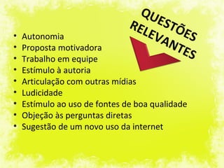QU
                               R EL  EST
                                    EVA  ÕE
•   Autonomia                               S
                                        NT
•   Proposta motivadora                   ES
•   Trabalho em equipe
•   Estímulo à autoria
•   Articulação com outras mídias
•   Ludicidade
•   Estímulo ao uso de fontes de boa qualidade
•   Objeção às perguntas diretas
•   Sugestão de um novo uso da internet
 