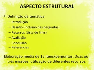 ASPECTO ESTRUTURAL
• Definição da temática
  – Introdução
  – Desafio (Inclusão das perguntas)
  – Recursos (Lista de links)
  – Avaliação
  – Conclusão
  – Referências

Elaboração média de 15 itens/perguntas; Duas ou
  três missões; utilização de diferentes recursos.
 