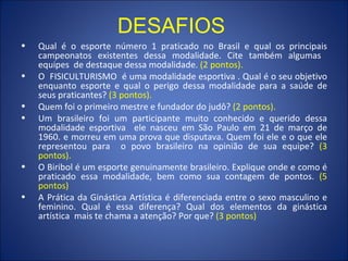 Qual é o esporte número 1 praticado no Brasil e qual os principais campeonatos existentes dessa modalidade. Cite também algumas  equipes  de destaque dessa modalidade.  (2 pontos).  O  FISICULTURISMO  é uma modalidade esportiva . Qual é o seu objetivo enquanto esporte e qual o perigo dessa modalidade para a saúde de seus praticantes?  (3 pontos). Quem foi o primeiro mestre e fundador do judô?  (2 pontos). Um brasileiro foi um participante muito conhecido e querido dessa modalidade esportiva  ele nasceu em São Paulo em 21 de março de 1960. e morreu em uma prova que disputava. Quem foi ele e o que ele representou para  o povo brasileiro na opinião de sua equipe?  (3 pontos). O Biribol é um esporte genuinamente brasileiro. Explique onde e como é praticado essa modalidade, bem como sua contagem de pontos.  (5 pontos) A Prática da Ginástica Artística é diferenciada entre o sexo masculino e feminino. Qual é essa diferença? Qual dos elementos da ginástica artística  mais te chama a atenção? Por que?  (3 pontos) DESAFIOS 