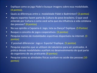 Explique como se joga Pádel e busque imagens sobre essa modalidade.  (4 pontos). Quais as diferenças entre a  modalidade Pádel e Badminton?  (3 pontos) Alguns esportes fazem parte da Cultura do povo brasileiro. O que você entende por Cultura e como você acha que ela influência a vida cotidiana das pessoas?  (8 pontos) Na sua opinião a Capoeira é: Jogo, luta ou Dança? Explique.  (5 Pontos) Busque o conceito de jogos cooperativos . (3 pontos) Pesquise nomes de modalidades esportivas disponíveis na internet.  (3 pontos) É possível diferenciar  Jogo e  Esporte? Explique.  (5 pontos) Pesquise esportes que se utilizam de tabuleiros para ser praticados. A prática dessas modalidades auxiliam no desenvolvimento de qual parte do organismo de seu praticante.( 8 pontos) Pesquise como as atividades físicas auxiliam na saúde das pessoas .(10 pontos) 