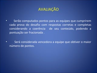 AVALIAÇÃO   Serão computados pontos para as equipes que cumprirem cada prova do desafio com respostas corretas e completas considerando a coerência  de seu conteúdo, podendo a pontuação ser fracionada . Será considerada vencedora a equipe que obtiver o maior número de pontos. 
