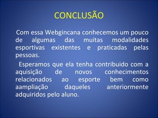 CONCLUSÃO Com essa Webgincana conhecemos um pouco de algumas das muitas modalidades esportivas existentes e praticadas pelas pessoas. Esperamos que ela tenha contribuido com a aquisição de novos conhecimentos relacionados ao esporte bem como aampliação daqueles anteriormente adquiridos pelo aluno. 