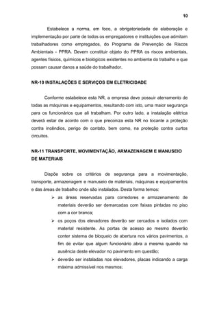 Estabelece a norma, em foco, a obrigatoriedade de elaboração e
implementação por parte de todos os empregadores e instituições que admitam
trabalhadores como empregados, do Programa de Prevenção de Riscos
Ambientais - PPRA. Devem constituir objeto do PPRA os riscos ambientais,
agentes físicos, químicos e biológicos existentes no ambiente do trabalho e que
possam causar danos a saúde do trabalhador.
NR-10 INSTALAÇÕES E SERVIÇOS EM ELETRICIDADE
Conforme estabelece esta NR, a empresa deve possuir aterramento de
todas as máquinas e equipamentos, resultando com isto, uma maior segurança
para os funcionários que ali trabalham. Por outro lado, a instalação elétrica
deverá estar de acordo com o que preconiza esta NR no tocante a proteção
contra incêndios, perigo de contato, bem como, na proteção contra curtos
circuitos.
NR-11 TRANSPORTE, MOVIMENTAÇÃO, ARMAZENAGEM E MANUSEIO
DE MATERIAIS
Dispõe sobre os critérios de segurança para a movimentação,
transporte, armazenagem e manuseio de materiais, máquinas e equipamentos
e das áreas de trabalho onde são instalados. Desta forma temos:
 as áreas reservadas para corredores e armazenamento de
materiais deverão ser demarcadas com faixas pintadas no piso
com a cor branca;
 os poços dos elevadores deverão ser cercados e isolados com
material resistente. As portas de acesso ao mesmo deverão
conter sistema de bloqueio de abertura nos vários pavimentos, a
fim de evitar que algum funcionário abra a mesma quando na
ausência deste elevador no pavimento em questão;
 deverão ser instaladas nos elevadores, placas indicando a carga
máxima admissível nos mesmos;
10
 