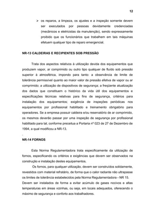 os reparos, a limpeza, os ajustes e a inspeção somente devem
ser executados por pessoas devidamente credenciadas
(mecânicos e eletricistas da manutenção), sendo expressamente
proibido que os funcionários que trabalhem em tais máquinas
efetuem qualquer tipo de reparo emergencial.
NR-13 CALDEIRAS E RECIPIENTES SOB PRESSÃO
Trata dos aspectos relativos à utilização devida dos equipamentos que
produzem vapor, ar comprimido ou outro tipo qualquer de fluído sob pressão
superior à atmosférica, impondo para tanto: a observância de limite de
tolerância permissível quanto ao maior valor de pressão efetiva de vapor ou ar
comprimido; a utilização de dispositivos de segurança; a freqüente atualização
dos dados que constituem o histórico da vida útil dos equipamentos e
especificações técnicas relativas para fins de segurança, critérios para
instalação dos equipamentos; exigência de inspeções periódicas nos
equipamentos por profissional habilitado e treinamento obrigatório para
operadores. Se a empresa possuir caldeira e/ou reservatório de ar comprimido,
os mesmos deverão passar por uma inspeção de segurança por profissional
habilitado para tal, conforme preceitua a Portaria nº 023 de 27 de Dezembro de
1994, a qual modificou a NR-13.
.
NR-14 FORNOS
Esta Norma Regulamentadora trata especificamente da utilização de
fornos, especificando os critérios e exigências que devem ser observados na
construção e instalação destes equipamentos.
Os fornos, para qualquer utilização, devem ser construídos solidamente,
revestidos com material refratário, de forma que o calor radiante não ultrapasse
os limites de tolerância estabelecidos pela Norma Regulamentadora - NR 15.
Devem ser instalados de forma a evitar acúmulo de gases nocivos e altas
temperaturas em áreas vizinhas, ou seja, em locais adequados, oferecendo o
máximo de segurança e conforto aos trabalhadores.
12
 