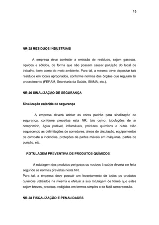 NR-25 RESÍDUOS INDUSTRIAIS
A empresa deve controlar a emissão de resíduos, sejam gasosos,
líquidos e sólidos, de forma que não possam causar poluição do local de
trabalho, bem como do meio ambiente. Para tal, a mesma deve depositar tais
resíduos em locais apropriados, conforme normas dos órgãos que regulam tal
procedimento (FEPAM, Secretaria da Saúde, IBAMA, etc.).
NR-26 SINALIZAÇÃO DE SEGURANÇA
Sinalização colorida de segurança
A empresa deverá adotar as cores padrão para sinalização de
segurança, conforme preceitua esta NR, tais como: tubulações de ar
comprimido, água potável, inflamáveis, produtos químicos e outro. Não
esquecendo as delimitações de corredores, áreas de circulação, equipamentos
de combate a incêndios, proteções de partes móveis em máquinas, partes de
punção, etc.
ROTULAGEM PREVENTIVA DE PRODUTOS QUÍMICOS
A rotulagem dos produtos perigosos ou nocivos à saúde deverá ser feita
segundo as normas previstas nesta NR.
Para tal, a empresa deve possuir um levantamento de todos os produtos
químicos utilizados na mesma e efetuar a sua rotulagem de forma que estes
sejam breves, precisos, redigidos em termos simples e de fácil compreensão.
NR-28 FISCALIZAÇÃO E PENALIDADES
16
 