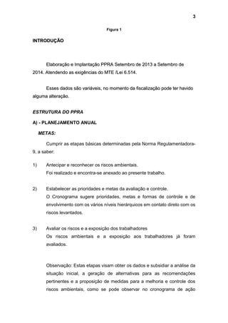 Figura 1
INTRODUÇÃOINTRODUÇÃO
Elaboração e Implantação PPRA Setembro de 2013 a Setembro deElaboração e Implantação PPRA Setembro de 2013 a Setembro de
2014. Atendendo as exigências do MTE /Lei 6.514.2014. Atendendo as exigências do MTE /Lei 6.514.
Esses dados são variáveis, no momento da fiscalização pode ter havidoEsses dados são variáveis, no momento da fiscalização pode ter havido
alguma alteração.alguma alteração.
ESTRUTURA DO PPRA
A) - PLANEJAMENTO ANUAL
METAS:
Cumprir as etapas básicas determinadas pela Norma Regulamentadora-
9, a saber:
1) Antecipar e reconhecer os riscos ambientais.
Foi realizado e encontra-se anexado ao presente trabalho.
2) Estabelecer as prioridades e metas da avaliação e controle.
O Cronograma sugere prioridades, metas e formas de controle e de
envolvimento com os vários níveis hierárquicos em contato direto com os
riscos levantados.
3) Avaliar os riscos e a exposição dos trabalhadores
Os riscos ambientais e a exposição aos trabalhadores já foram
avaliados.
Observação: Estas etapas visam obter os dados e subsidiar a análise da
situação inicial, a geração de alternativas para as recomendações
pertinentes e a proposição de medidas para a melhoria e controle dos
riscos ambientais, como se pode observar no cronograma de ação
3
 