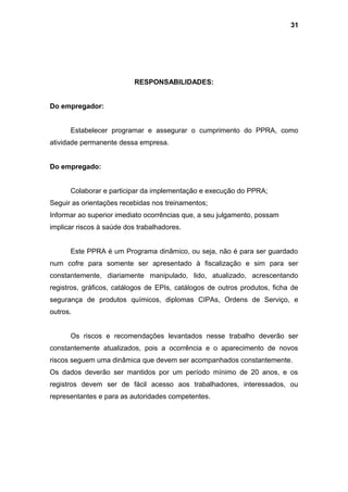 RESPONSABILIDADES:
Do empregador:
Estabelecer programar e assegurar o cumprimento do PPRA, como
atividade permanente dessa empresa.
Do empregado:
Colaborar e participar da implementação e execução do PPRA;
Seguir as orientações recebidas nos treinamentos;
Informar ao superior imediato ocorrências que, a seu julgamento, possam
implicar riscos à saúde dos trabalhadores.
Este PPRA é um Programa dinâmico, ou seja, não é para ser guardado
num cofre para somente ser apresentado à fiscalização e sim para ser
constantemente, diariamente manipulado, lido, atualizado, acrescentando
registros, gráficos, catálogos de EPIs, catálogos de outros produtos, ficha de
segurança de produtos químicos, diplomas CIPAs, Ordens de Serviço, e
outros.
Os riscos e recomendações levantados nesse trabalho deverão ser
constantemente atualizados, pois a ocorrência e o aparecimento de novos
riscos seguem uma dinâmica que devem ser acompanhados constantemente.
Os dados deverão ser mantidos por um período mínimo de 20 anos, e os
registros devem ser de fácil acesso aos trabalhadores, interessados, ou
representantes e para as autoridades competentes.
31
 