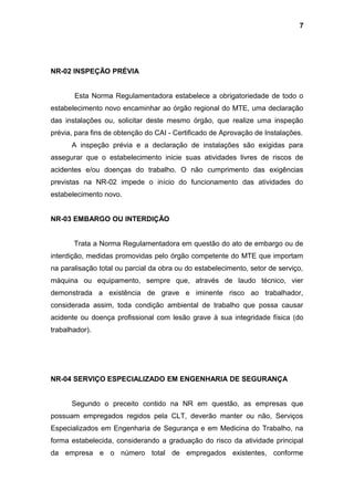 NR-02 INSPEÇÃO PRÉVIA
Esta Norma Regulamentadora estabelece a obrigatoriedade de todo o
estabelecimento novo encaminhar ao órgão regional do MTE, uma declaração
das instalações ou, solicitar deste mesmo órgão, que realize uma inspeção
prévia, para fins de obtenção do CAI - Certificado de Aprovação de Instalações.
A inspeção prévia e a declaração de instalações são exigidas para
assegurar que o estabelecimento inicie suas atividades livres de riscos de
acidentes e/ou doenças do trabalho. O não cumprimento das exigências
previstas na NR-02 impede o início do funcionamento das atividades do
estabelecimento novo.
NR-03 EMBARGO OU INTERDIÇÃO
Trata a Norma Regulamentadora em questão do ato de embargo ou de
interdição, medidas promovidas pelo órgão competente do MTE que importam
na paralisação total ou parcial da obra ou do estabelecimento, setor de serviço,
máquina ou equipamento, sempre que, através de laudo técnico, vier
demonstrada a existência de grave e iminente risco ao trabalhador,
considerada assim, toda condição ambiental de trabalho que possa causar
acidente ou doença profissional com lesão grave à sua integridade física (do
trabalhador).
NR-04 SERVIÇO ESPECIALIZADO EM ENGENHARIA DE SEGURANÇA
Segundo o preceito contido na NR em questão, as empresas que
possuam empregados regidos pela CLT, deverão manter ou não, Serviços
Especializados em Engenharia de Segurança e em Medicina do Trabalho, na
forma estabelecida, considerando a graduação do risco da atividade principal
da empresa e o número total de empregados existentes, conforme
7
 