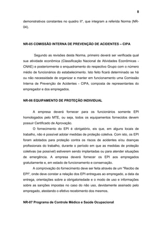 demonstrativos constantes no quadro II*, que integram a referida Norma (NR-
04).
NR-05 COMISSÃO INTERNA DE PREVENÇÃO DE ACIDENTES – CIPA
Segundo as revisões desta Norma, primeiro deverá ser verificada qual
sua atividade econômica (Classificação Nacional de Atividades Econômicas -
CNAE) e posteriormente o enquadramento do respectivo Grupo com o número
médio de funcionários do estabelecimento. Isto feito ficará determinado se há
ou não necessidade de organizar e manter em funcionamento uma Comissão
Interna de Prevenção de Acidentes - CIPA, composta de representantes do
empregador e dos empregados.
NR-06 EQUIPAMENTO DE PROTEÇÃO INDIVIDUAL
A empresa deverá fornecer para os funcionários somente EPI
homologados pelo MTE, ou seja, todos os equipamentos fornecidos devem
possuir Certificado de Aprovação.
O fornecimento do EPI é obrigatório, eis que, em alguns locais de
trabalho, não é possível adotar medidas de proteção coletiva. Com isto, os EPI
foram adotados para proteção contra os riscos de acidentes e/ou doenças
profissionais do trabalho, durante o período em que as medidas de proteção
coletivas (se possível) estiverem sendo implantadas ou para atender situações
de emergência. A empresa deverá fornecer os EPI aos empregados
gratuitamente e, em estado de funcionamento e conservação.
A comprovação do fornecimento deve ser feita através de um "Recibo de
EPI", onde deve constar a relação dos EPI entregues ao empregado, a data da
entrega, orientações sobre a obrigatoriedade e o modo de uso e informações
sobre as sanções impostas no caso do não uso, devidamente assinado pelo
empregado, atestando o efetivo recebimento dos mesmos.
NR-07 Programa de Controle Médico e Saúde Ocupacional
8
 