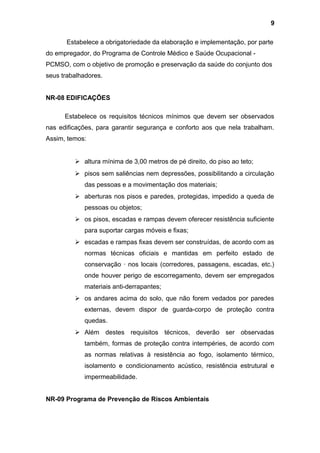 Estabelece a obrigatoriedade da elaboração e implementação, por parte
do empregador, do Programa de Controle Médico e Saúde Ocupacional -
PCMSO, com o objetivo de promoção e preservação da saúde do conjunto dos
seus trabalhadores.
NR-08 EDIFICAÇÕES
Estabelece os requisitos técnicos mínimos que devem ser observados
nas edificações, para garantir segurança e conforto aos que nela trabalham.
Assim, temos:
 altura mínima de 3,00 metros de pé direito, do piso ao teto;
 pisos sem saliências nem depressões, possibilitando a circulação
das pessoas e a movimentação dos materiais;
 aberturas nos pisos e paredes, protegidas, impedido a queda de
pessoas ou objetos;
 os pisos, escadas e rampas devem oferecer resistência suficiente
para suportar cargas móveis e fixas;
 escadas e rampas fixas devem ser construídas, de acordo com as
normas técnicas oficiais e mantidas em perfeito estado de
conservação · nos locais (corredores, passagens, escadas, etc.)
onde houver perigo de escorregamento, devem ser empregados
materiais anti-derrapantes;
 os andares acima do solo, que não forem vedados por paredes
externas, devem dispor de guarda-corpo de proteção contra
quedas.
 Além destes requisitos técnicos, deverão ser observadas
também, formas de proteção contra intempéries, de acordo com
as normas relativas à resistência ao fogo, isolamento térmico,
isolamento e condicionamento acústico, resistência estrutural e
impermeabilidade.
NR-09 Programa de Prevenção de Riscos Ambientais
9
 