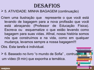 DESAFIOS
 5. ATIVIDADE: MINHA BAGAGEM (continuação)
Criem uma ilustração que represente o que você está
  levando de bagagem para a nova profissão que você
  está abraçando (Professor de Educação Física).
  Escreva ou esquematize o que estão levando como
  bagagem para suas vidas. Afinal, nossa história somos
  nós que construímos e na vida, como em qualquer
  mudança, levamos sempre a nossa bagagem!!!
Obs. Esta tarefa é individual.

 6. Baseado no livro “o mundo de Sofia” , contruam
um vídeo (9 min) que exponha a temática.
 
