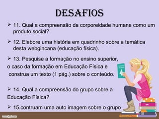 desafios
 11. Qual a compreensão da corporeidade humana como um
  produto social?
 12. Elabore uma história em quadrinho sobre a temática
  desta webgincana (educação física).
 13. Pesquise a formação no ensino superior,
o caso da formação em Educação Física e
 construa um texto (1 pág.) sobre o conteúdo.

 14. Qual a compreensão do grupo sobre a
Educação Física?
 15.contruam uma auto imagem sobre o grupo
 