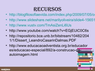 recursos
• http://blogfilosofiaevida.com/index.php/2009/07/05/o-
• http://www.slideshare.net/marilyoliveira/slide4-15651
• http://www.vustv.com/TmAsiZenLi6Us
• http://www.youtube.com/watch?v=EGjEUiC0C6s
• http://repositorio.bce.unb.br/bitstream/10482/204
  1/1/Dissert_LeandroCasarinDalmas.PDF
• http://www.educacaoadventista.org.br/educador
  es/educacao-especial/892/a-construcao-da-
  autoimagem.html
 