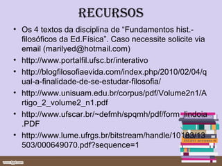 recursos
• Os 4 textos da disciplina de “Fundamentos hist.-
  filosóficos da Ed.Física”. Caso necessite solicite via
  email (marilyed@hotmail.com)
• http://www.portalfil.ufsc.br/interativo
• http://blogfilosofiaevida.com/index.php/2010/02/04/q
  ual-a-finalidade-de-se-estudar-filosofia/
• http://www.unisuam.edu.br/corpus/pdf/Volume2n1/A
  rtigo_2_volume2_n1.pdf
• http://www.ufscar.br/~defmh/spqmh/pdf/form_lindoia
  .PDF
• http://www.lume.ufrgs.br/bitstream/handle/10183/13
  503/000649070.pdf?sequence=1
 