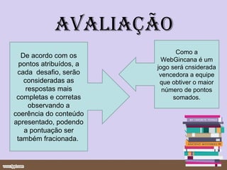 avaliação
                                Como a
   De acordo com os
                           WebGincana é um
  pontos atribuídos, a   jogo será cnsiderada
 cada desafio, serão      vencedora a equipe
    consideradas as       que obtiver o maior
     respostas mais        número de pontos
 completas e corretas          somados.
      observando a
coerência do conteúdo
apresentado, podendo
    a pontuação ser
 também fracionada.
 