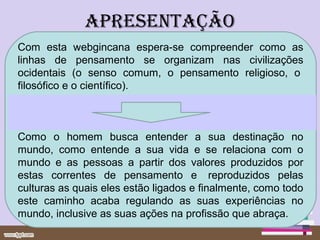 apresentação
Com esta webgincana espera-se compreender como as
linhas de pensamento se organizam nas civilizações
ocidentais (o senso comum, o pensamento religioso, o
filosófico e o científico).



Como o homem busca entender a sua destinação no
mundo, como entende a sua vida e se relaciona com o
mundo e as pessoas a partir dos valores produzidos por
estas correntes de pensamento e reproduzidos pelas
culturas as quais eles estão ligados e finalmente, como todo
este caminho acaba regulando as suas experiências no
mundo, inclusive as suas ações na profissão que abraça.
 