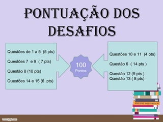 PONTUAÇÃO DOS
           DESAFIOS
Questões de 1 a 5 (5 pts)
                                     Questões 10 e 11 (4 pts)
Questões 7 e 9 ( 7 pts)
                            100      Questão 6 ( 14 pts )
Questão 8 (10 pts)          Pontos
                                     Questão 12 (9 pts )
                                     Questão 13 ( 8 pts)
Questões 14 e 15 (6 pts)
 