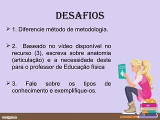 DESAFIOS
 1. Diferencie método de metodologia.

 2. Baseado no vídeo disponível no
  recurso (3), escreva sobre anatomia
  (articulação) e a necessidade deste
  para o professor de Educação física

 3.  Fale   sobre   os     tipos   de
  conhecimento e exemplifique-os.
 
