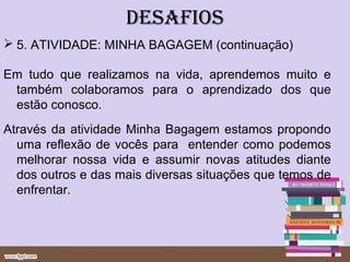 DESAFIOS
 5. ATIVIDADE: MINHA BAGAGEM (continuação)

Em tudo que realizamos na vida, aprendemos muito e
 também colaboramos para o aprendizado dos que
 estão conosco.
Através da atividade Minha Bagagem estamos propondo
  uma reflexão de vocês para entender como podemos
  melhorar nossa vida e assumir novas atitudes diante
  dos outros e das mais diversas situações que temos de
  enfrentar.
 