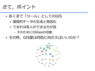 さて，ポイント
●   あくまで「ツール」としてのGIS
    ●   基礎的データの生成と地図化
    ●   できれば各人ができる方が良
        –   そのためにOSGeoの活動
●   その時，GIS屋は何処に向かえばいいのか？
 